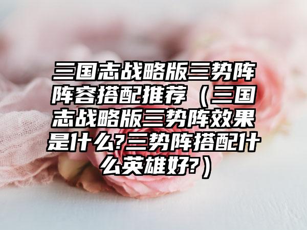 三国志战略版三势阵阵容搭配推荐（三国志战略版三势阵效果是什么?三势阵搭配什么英雄好?）