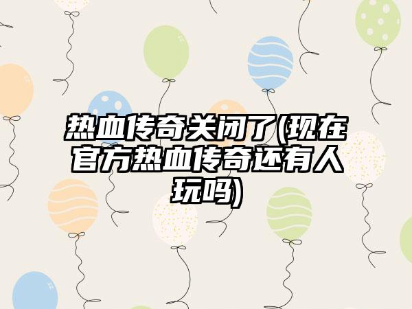 热血传奇关闭了(现在官方热血传奇还有人玩吗)
