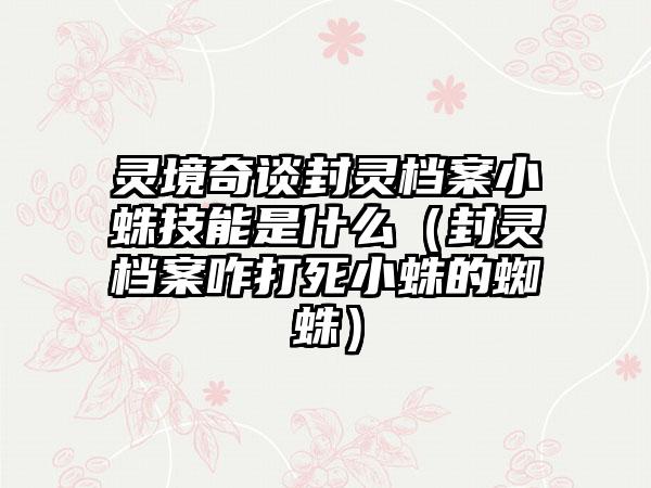灵境奇谈封灵档案小蛛技能是什么（封灵档案咋打死小蛛的蜘蛛）