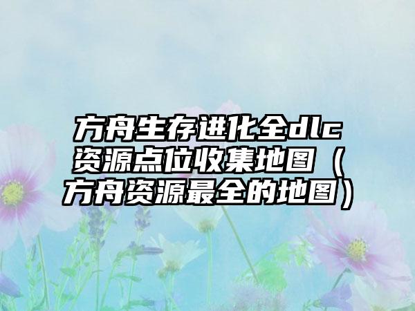 方舟生存进化全dlc资源点位收集地图（方舟资源最全的地图）