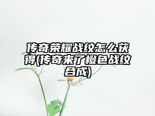 传奇荣耀战纹怎么获得(传奇来了橙色战纹合成)
