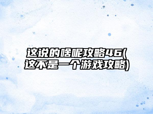 这说的啥呢攻略46(这不是一个游戏攻略)