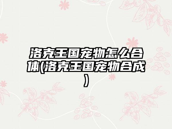 洛克王国宠物怎么合体(洛克王国宠物合成)
