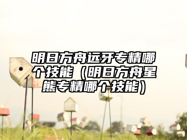 明日方舟远牙专精哪个技能（明日方舟星熊专精哪个技能）