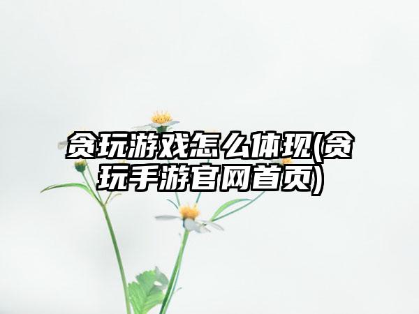 贪玩游戏怎么体现(贪玩手游官网首页)