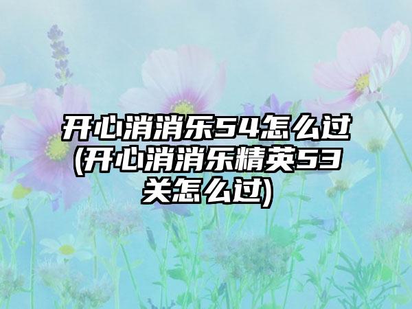 开心消消乐54怎么过(开心消消乐精英53关怎么过)