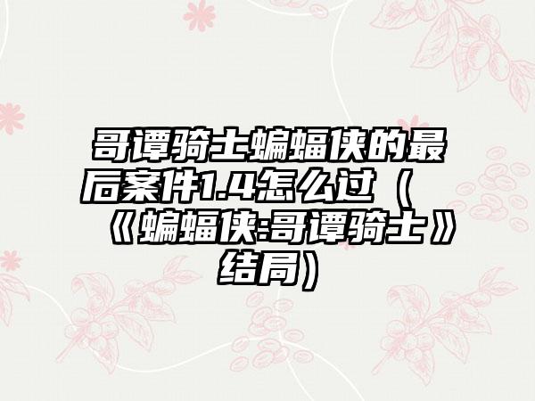 哥谭骑士蝙蝠侠的最后案件1.4怎么过（《蝙蝠侠:哥谭骑士》结局）