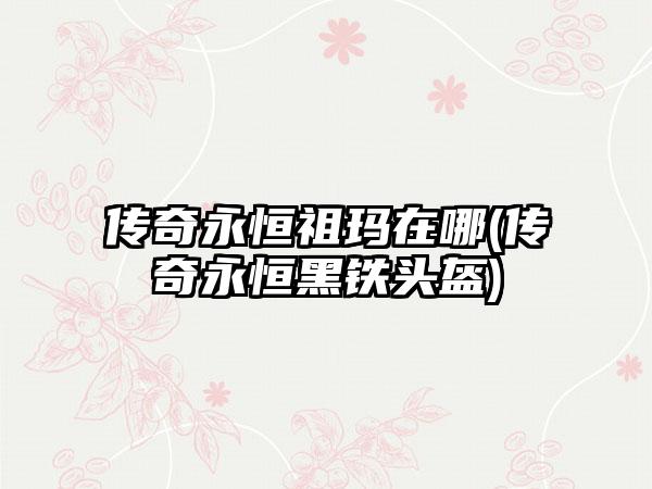 传奇永恒祖玛在哪(传奇永恒黑铁头盔)