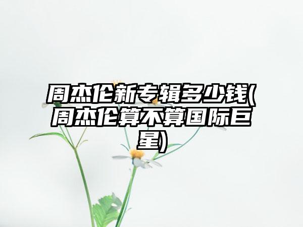周杰伦新专辑多少钱(周杰伦算不算国际巨星)