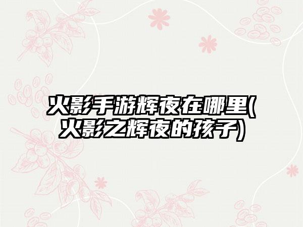 火影手游辉夜在哪里(火影之辉夜的孩子)