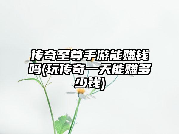 传奇至尊手游能赚钱吗(玩传奇一天能赚多少钱)