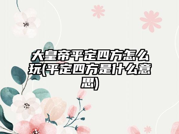 大皇帝平定四方怎么玩(平定四方是什么意思)