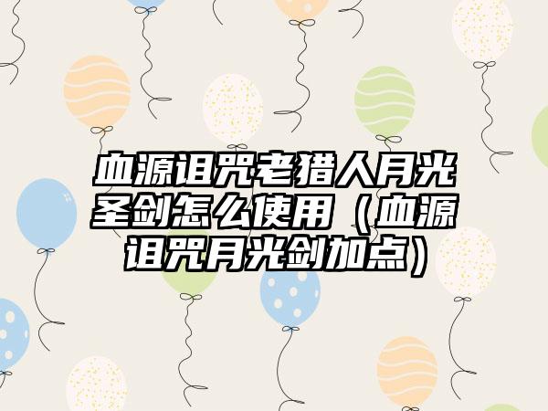 血源诅咒老猎人月光圣剑怎么使用（血源诅咒月光剑加点）