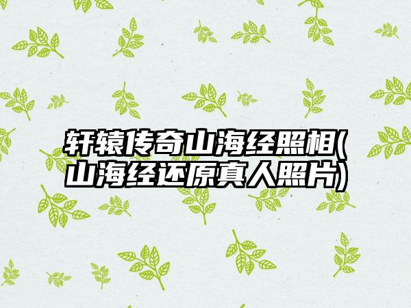 轩辕传奇山海经照相(山海经还原真人照片)