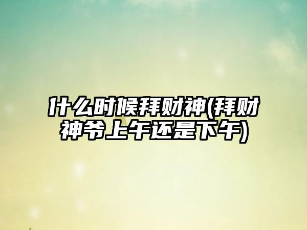 什么时候拜财神(拜财神爷上午还是下午)