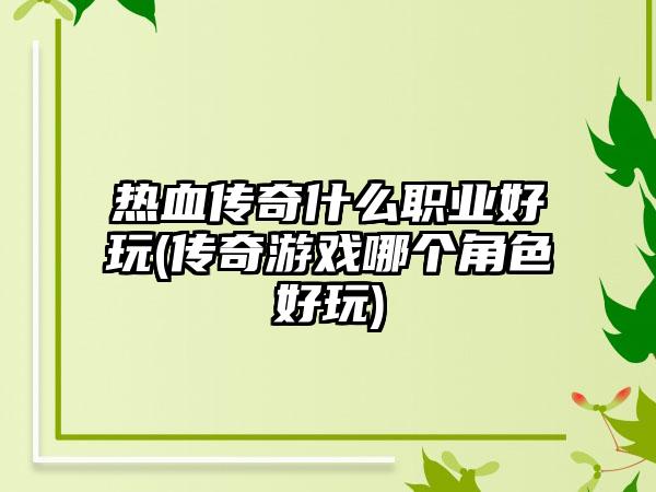 热血传奇什么职业好玩(传奇游戏哪个角色好玩)