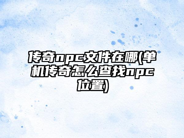 传奇npc文件在哪(单机传奇怎么查找npc位置)