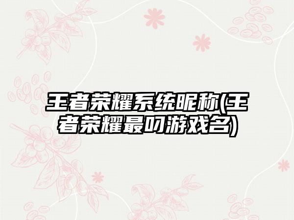 王者荣耀系统昵称(王者荣耀最叼游戏名)