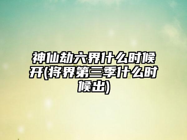 神仙劫六界什么时候开(将界第三季什么时候出)