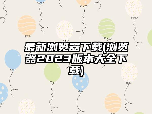 最新浏览器下载(浏览器2023版本大全下载)
