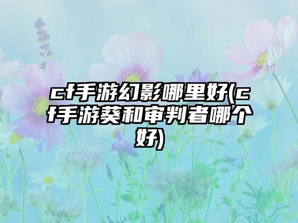 cf手游幻影哪里好(cf手游葵和审判者哪个好)