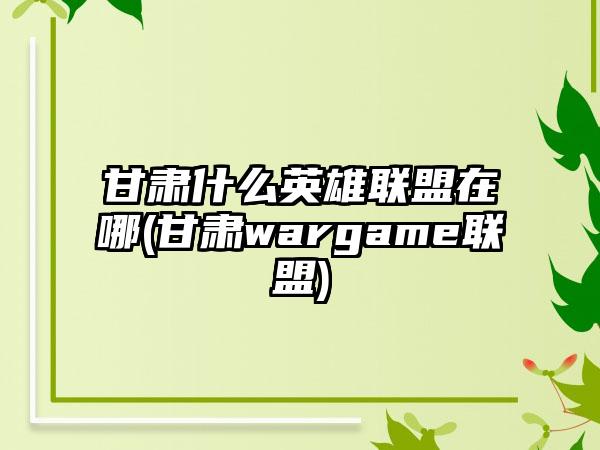 甘肃什么英雄联盟在哪(甘肃wargame联盟)