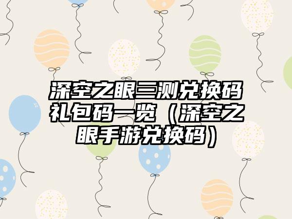 深空之眼三测兑换码礼包码一览（深空之眼手游兑换码）