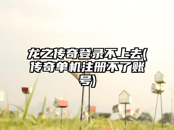 龙之传奇登录不上去(传奇单机注册不了账号)