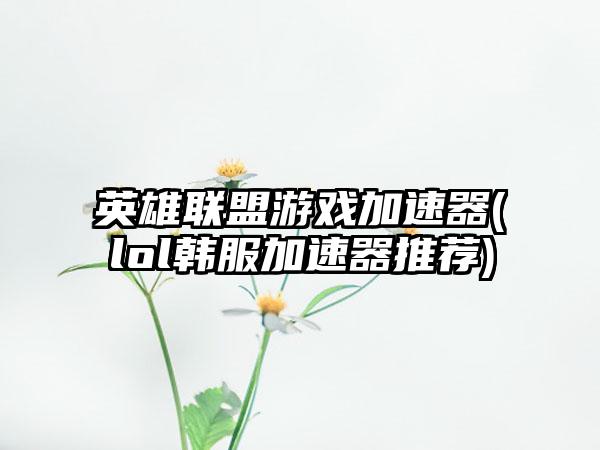 英雄联盟游戏加速器(lol韩服加速器推荐)