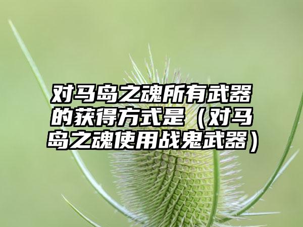 对马岛之魂所有武器的获得方式是（对马岛之魂使用战鬼武器）