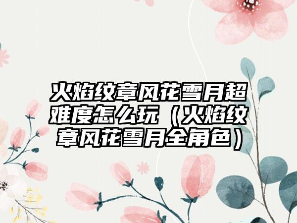 火焰纹章风花雪月超难度怎么玩（火焰纹章风花雪月全角色）