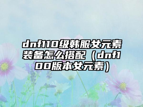 dnf110级韩服女元素装备怎么搭配（dnf100版本女元素）