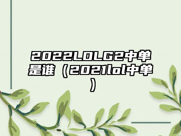 2022LOLG2中单是谁（2021lol中单）