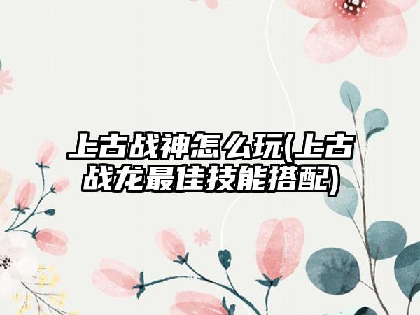 上古战神怎么玩(上古战龙最佳技能搭配)