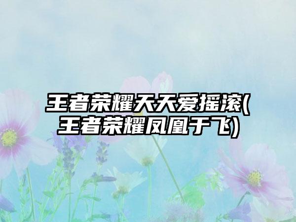 王者荣耀天天爱摇滚(王者荣耀凤凰于飞)