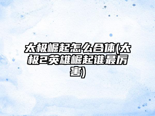 太极崛起怎么合体(太极2英雄崛起谁最厉害)