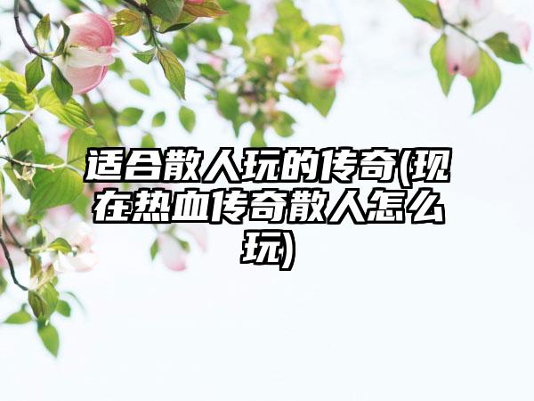 适合散人玩的传奇(现在热血传奇散人怎么玩)