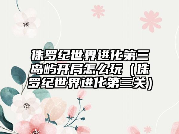 侏罗纪世界进化第三岛屿开局怎么玩（侏罗纪世界进化第三关）