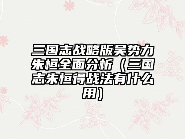 三国志战略版吴势力朱桓全面分析（三国志朱恒得战法有什么用）