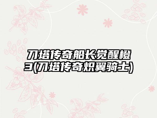 刀塔传奇船长觉醒橙3(刀塔传奇炽翼骑士)