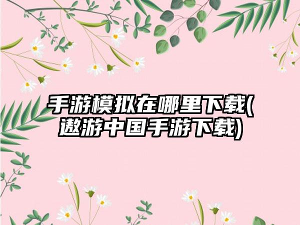 手游模拟在哪里下载(遨游中国手游下载)
