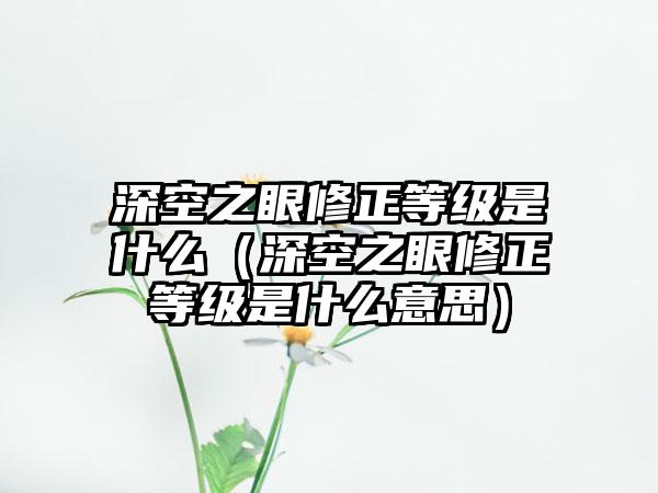 深空之眼修正等级是什么（深空之眼修正等级是什么意思）
