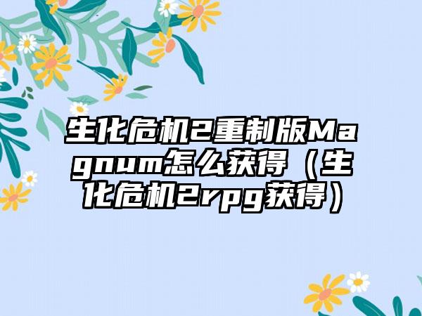 生化危机2重制版Magnum怎么获得（生化危机2rpg获得）