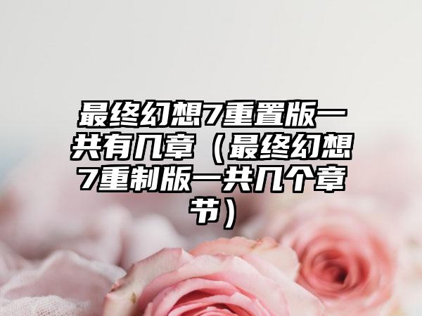 最终幻想7重置版一共有几章（最终幻想7重制版一共几个章节）