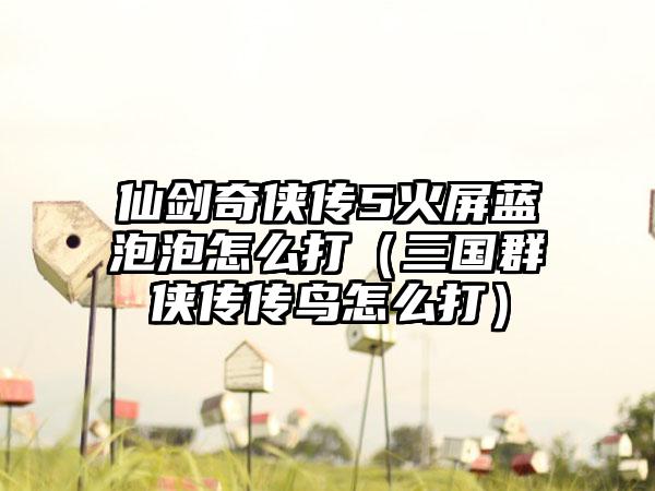 仙剑奇侠传5火屏蓝泡泡怎么打（三国群侠传传鸟怎么打）