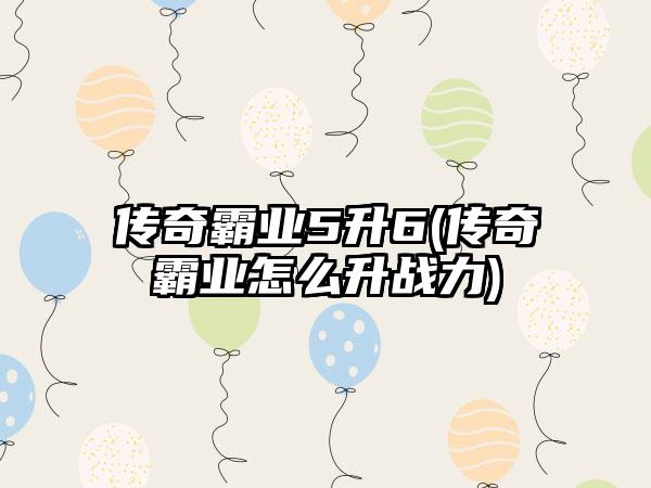 传奇霸业5升6(传奇霸业怎么升战力)