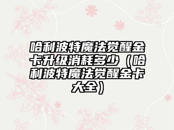 哈利波特魔法觉醒金卡升级消耗多少（哈利波特魔法觉醒金卡大全）
