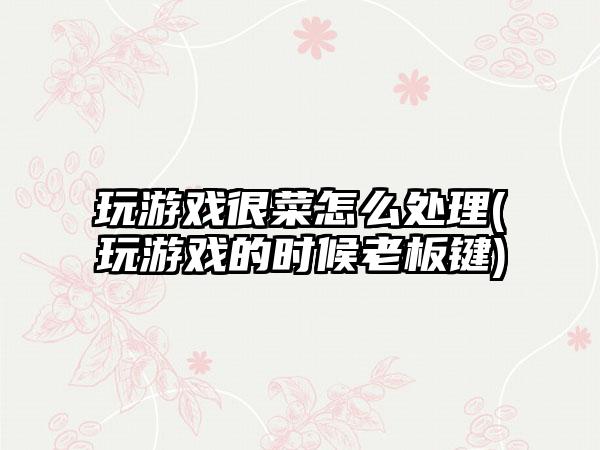 玩游戏很菜怎么处理(玩游戏的时候老板键)