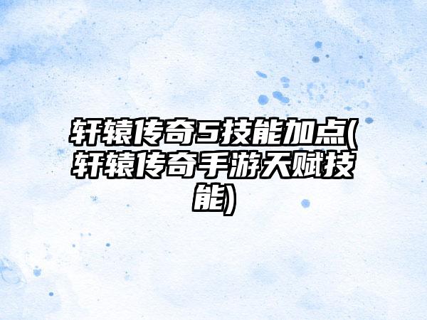 轩辕传奇5技能加点(轩辕传奇手游天赋技能)