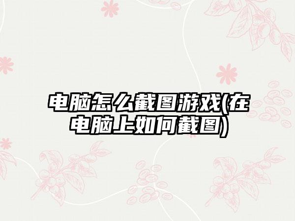 电脑怎么截图游戏(在电脑上如何截图)